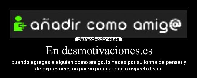 En desmotivaciones.es - cuando agregas a alguien como amigo, lo haces por su forma de penser y
de expresarse, no por su popularidad o aspecto físico