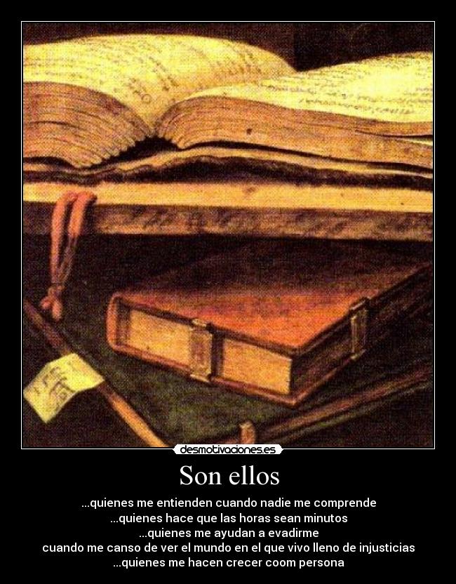 Son ellos - ...quienes me entienden cuando nadie me comprende
...quienes hace que las horas sean minutos
...quienes me ayudan a evadirme
cuando me canso de ver el mundo en el que vivo lleno de injusticias
...quienes me hacen crecer coom persona