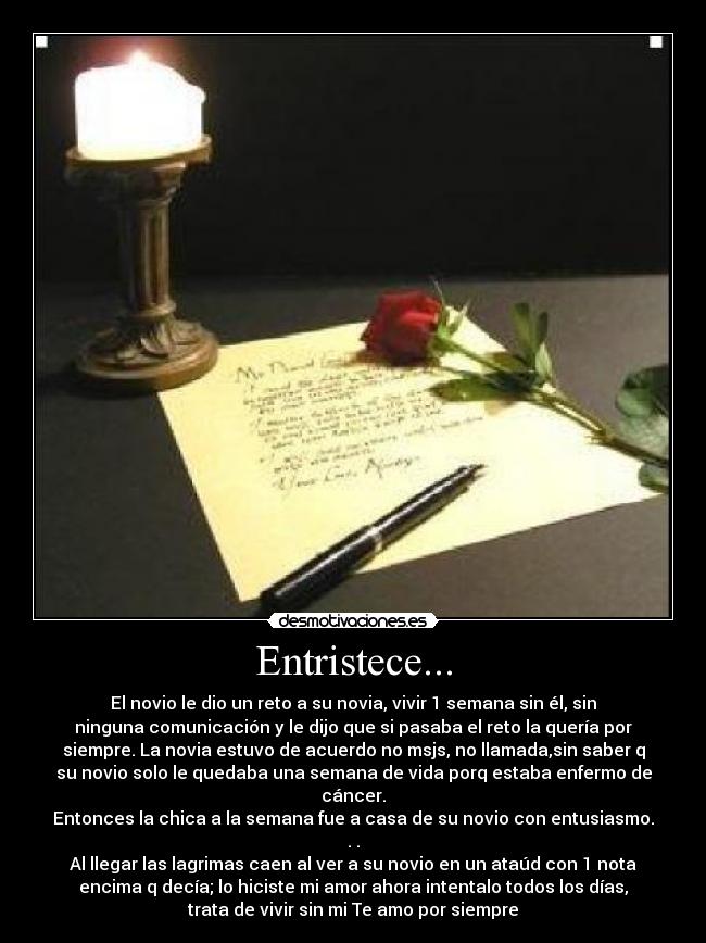 Entristece... - El novio le dio un reto a su novia, vivir 1 semana sin él, sin
ninguna comunicación y le dijo que si pasaba el reto la quería por
siempre. La novia estuvo de acuerdo no msjs, no llamada,sin saber q
su novio solo le quedaba una semana de vida porq estaba enfermo de
cáncer.
Entonces la chica a la semana fue a casa de su novio con entusiasmo.
. .
Al llegar las lagrimas caen al ver a su novio en un ataúd con 1 nota
encima q decía; lo hiciste mi amor ahora intentalo todos los días,
trata de vivir sin mi Te amo por siempre