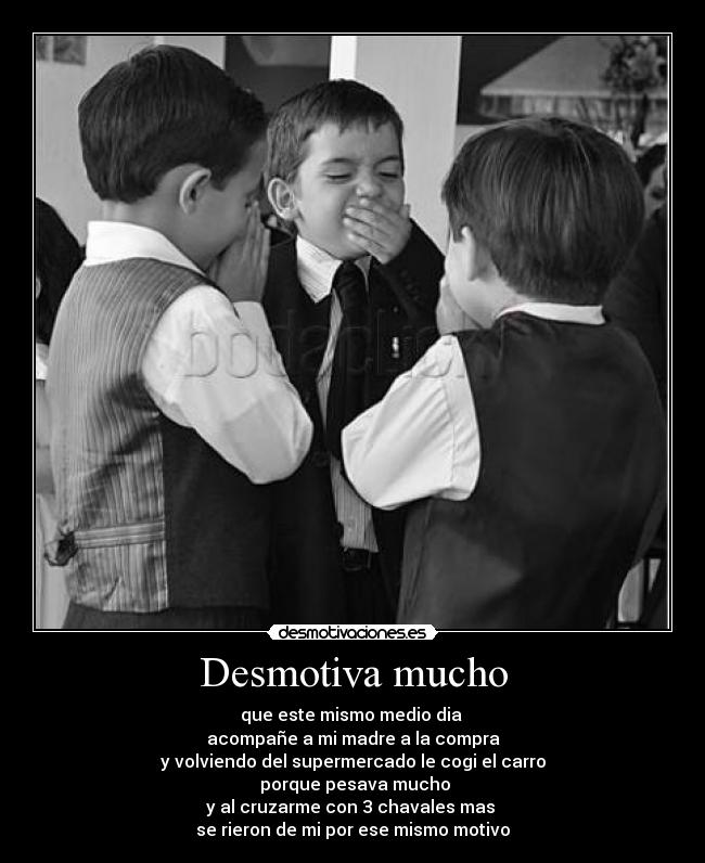 Desmotiva mucho - que este mismo medio dia
acompañe a mi madre a la compra
y volviendo del supermercado le cogi el carro
porque pesava mucho
y al cruzarme con 3 chavales mas
se rieron de mi por ese mismo motivo