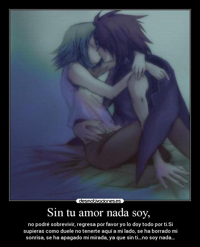 Sin tu amor nada soy, - no podré sobrevivir, regresa por favor yo lo doy todo por ti.Si
supieras como duele no tenerte aquí a mi lado, se ha borrado mi
sonrisa, se ha apagado mi mirada, ya que sin ti…no soy nada…
