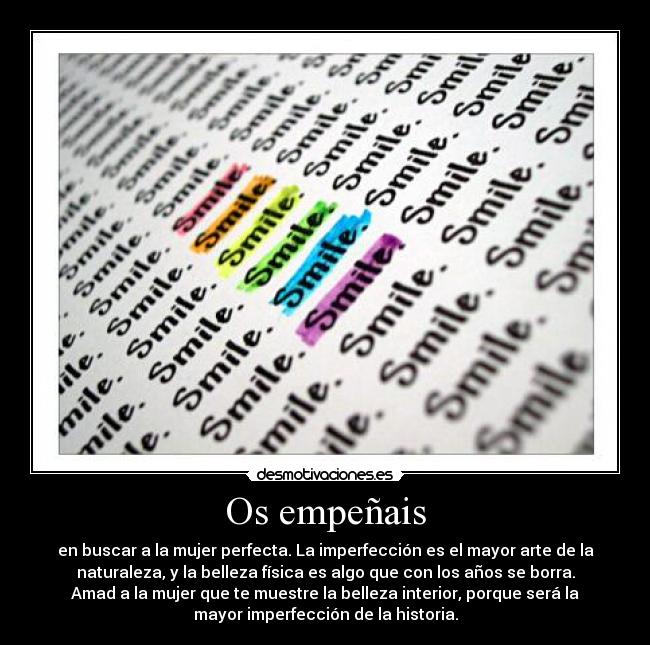 Os empeñais - en buscar a la mujer perfecta. La imperfección es el mayor arte de la
naturaleza, y la belleza física es algo que con los años se borra.
Amad a la mujer que te muestre la belleza interior, porque será la
mayor imperfección de la historia.