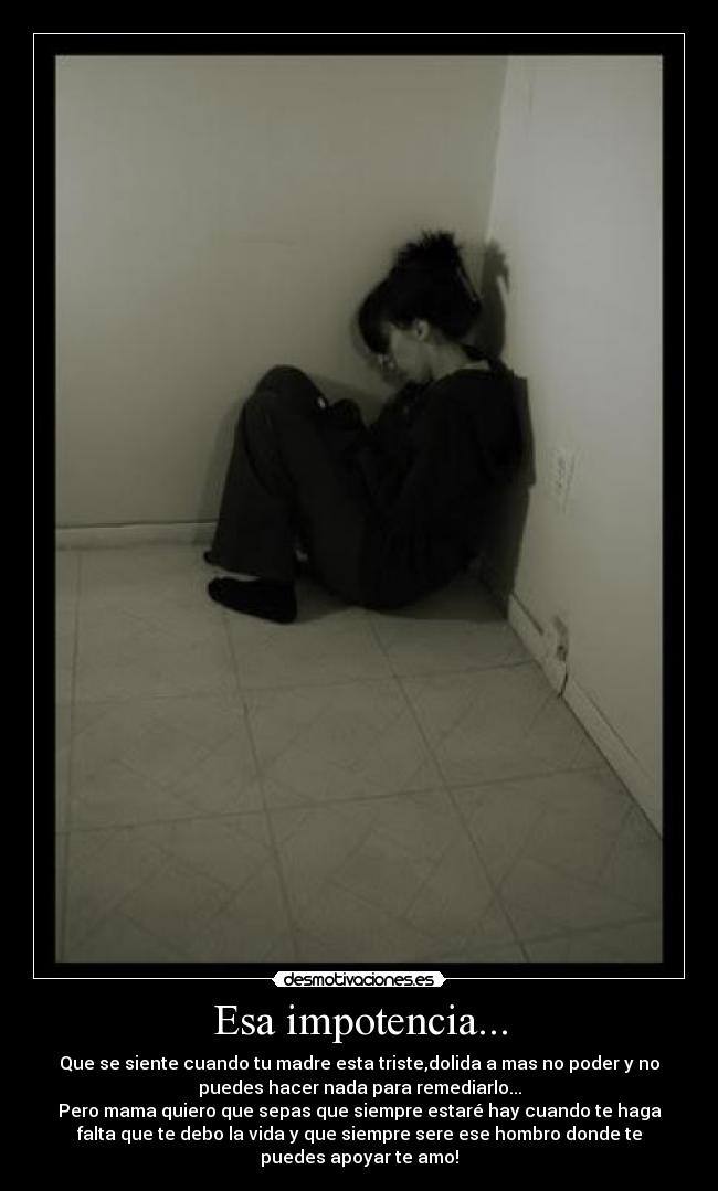 Esa impotencia... - Que se siente cuando tu madre esta triste,dolida a mas no poder y no
puedes hacer nada para remediarlo...
Pero mama quiero que sepas que siempre estaré hay cuando te haga
falta que te debo la vida y que siempre sere ese hombro donde te
puedes apoyar te amo!
