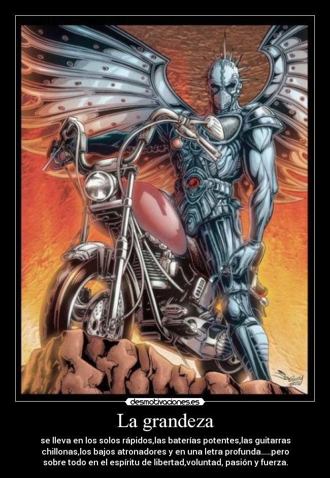 La grandeza - se lleva en los solos rápidos,las baterías potentes,las guitarras
chillonas,los bajos atronadores y en una letra profunda.....pero
sobre todo en el espíritu de libertad,voluntad, pasión y fuerza.