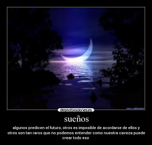 sueños - algunos predicen el futuro, otros es imposible de acordarse de ellos y
otros son tan raros que no podemos entender como nuestra caveza puede
crear todo eso 