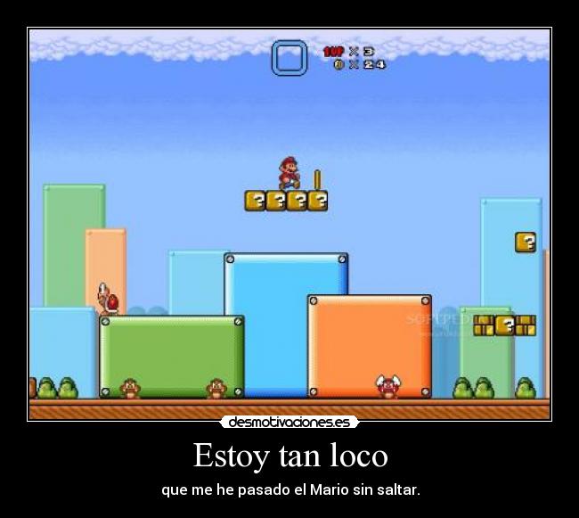 Estoy tan loco - que me he pasado el Mario sin saltar.