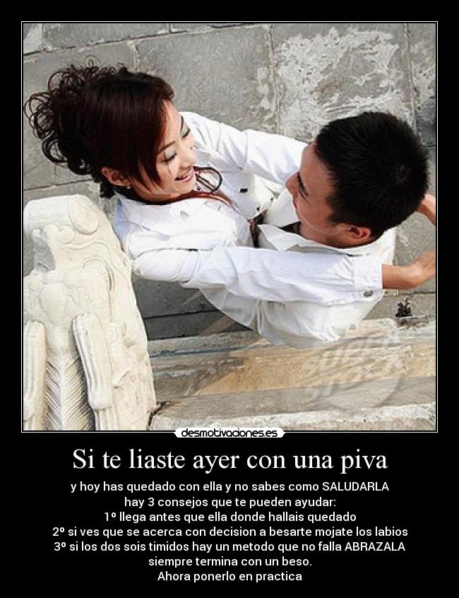 Si te liaste ayer con una piva - y hoy has quedado con ella y no sabes como SALUDARLA
hay 3 consejos que te pueden ayudar:
1º llega antes que ella donde hallais quedado
2º si ves que se acerca con decision a besarte mojate los labios
3º si los dos sois timidos hay un metodo que no falla ABRAZALA
siempre termina con un beso.
Ahora ponerlo en practica
