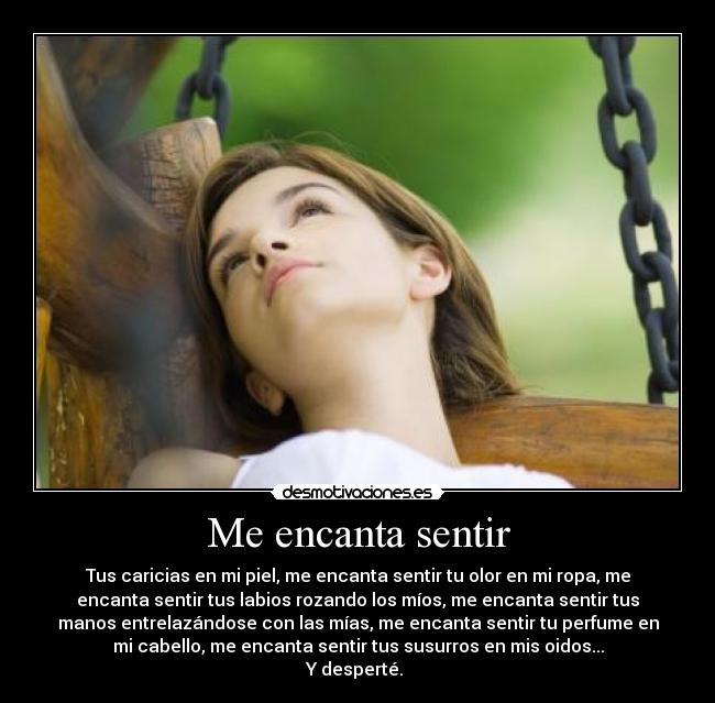 Me encanta sentir - Tus caricias en mi piel, me encanta sentir tu olor en mi ropa, me
encanta sentir tus labios rozando los míos, me encanta sentir tus
manos entrelazándose con las mías, me encanta sentir tu perfume en
mi cabello, me encanta sentir tus susurros en mis oidos...
Y desperté.