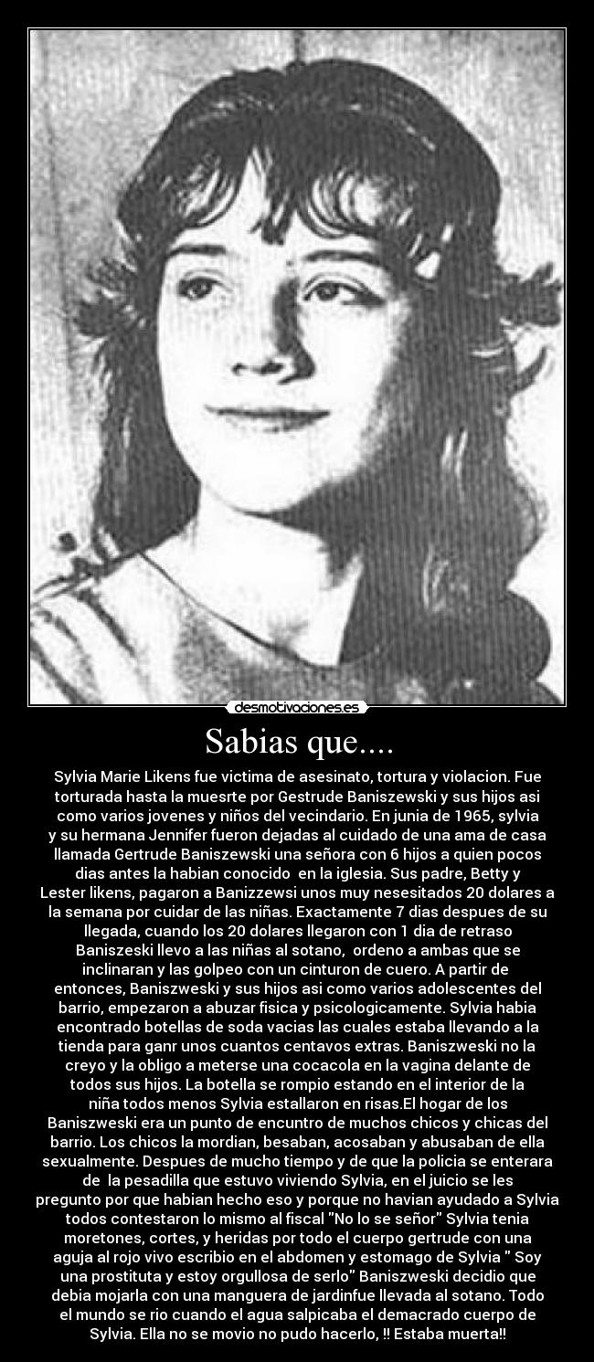 Sabias que.... - Sylvia Marie Likens fue victima de asesinato, tortura y violacion. Fue
torturada hasta la muesrte por Gestrude Baniszewski y sus hijos asi
como varios jovenes y niños del vecindario. En junia de 1965, sylvia
y su hermana Jennifer fueron dejadas al cuidado de una ama de casa
llamada Gertrude Baniszewski una señora con 6 hijos a quien pocos
dias antes la habian conocido  en la iglesia. Sus padre, Betty y
Lester likens, pagaron a Banizzewsi unos muy nesesitados 20 dolares a
la semana por cuidar de las niñas. Exactamente 7 dias despues de su
llegada, cuando los 20 dolares llegaron con 1 dia de retraso
Baniszeski llevo a las niñas al sotano,  ordeno a ambas que se
inclinaran y las golpeo con un cinturon de cuero. A partir de 
entonces, Baniszweski y sus hijos asi como varios adolescentes del
barrio, empezaron a abuzar fisica y psicologicamente. Sylvia habia
encontrado botellas de soda vacias las cuales estaba llevando a la
tienda para ganr unos cuantos centavos extras. Baniszweski no la
creyo y la obligo a meterse una cocacola en la vagina delante de
todos sus hijos. La botella se rompio estando en el interior de la
niña todos menos Sylvia estallaron en risas.El hogar de los
Baniszweski era un punto de encuntro de muchos chicos y chicas del
barrio. Los chicos la mordian, besaban, acosaban y abusaban de ella
sexualmente. Despues de mucho tiempo y de que la policia se enterara
de  la pesadilla que estuvo viviendo Sylvia, en el juicio se les
pregunto por que habian hecho eso y porque no havian ayudado a Sylvia
todos contestaron lo mismo al fiscal No lo se señor Sylvia tenia
moretones, cortes, y heridas por todo el cuerpo gertrude con una
aguja al rojo vivo escribio en el abdomen y estomago de Sylvia  Soy
una prostituta y estoy orgullosa de serlo Baniszweski decidio que
debia mojarla con una manguera de jardinfue llevada al sotano. Todo
el mundo se rio cuando el agua salpicaba el demacrado cuerpo de
Sylvia. Ella no se movio no pudo hacerlo, !! Estaba muerta!!