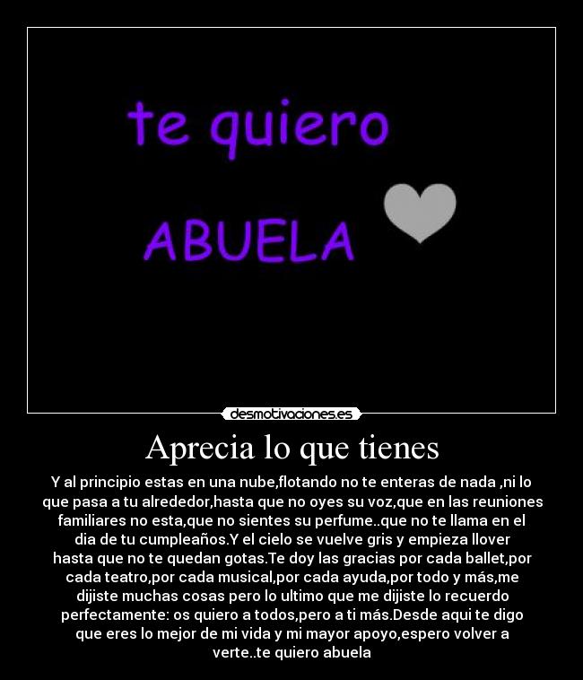 Aprecia lo que tienes - Y al principio estas en una nube,flotando no te enteras de nada ,ni lo
que pasa a tu alrededor,hasta que no oyes su voz,que en las reuniones
familiares no esta,que no sientes su perfume..que no te llama en el
dia de tu cumpleaños.Y el cielo se vuelve gris y empieza llover
hasta que no te quedan gotas.Te doy las gracias por cada ballet,por
cada teatro,por cada musical,por cada ayuda,por todo y más,me
dijiste muchas cosas pero lo ultimo que me dijiste lo recuerdo
perfectamente: os quiero a todos,pero a ti más.Desde aqui te digo
que eres lo mejor de mi vida y mi mayor apoyo,espero volver a
verte..te quiero abuela