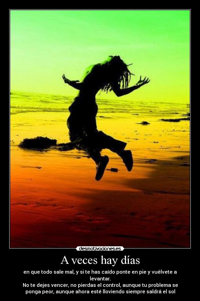 A veces hay días - en que todo sale mal, y si te has caído ponte en pie y vuélvete a
levantar.
No te dejes vencer, no pierdas el control, aunque tu problema se
ponga peor, aunque ahora esté lloviendo siempre saldrá el sol