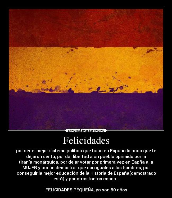 Felicidades - por ser el mejor sistema político que hubo en España lo poco que te
dejaron ser tú, por dar libertad a un pueblo oprimido por la
tiranía monárquica, por dejar votar por primera vez en Eapña a la
MUJER y por fin demostrar que son iguales a los hombres, por
conseguir la mejor educación de la Historia de España(demostrado
está) y por otras tantas cosas...

FELICIDADES PEQUEÑA, ya son 80 años