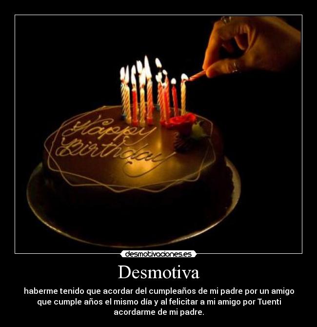 Desmotiva - haberme tenido que acordar del cumpleaños de mi padre por un amigo
que cumple años el mismo día y al felicitar a mi amigo por Tuenti
acordarme de mi padre.