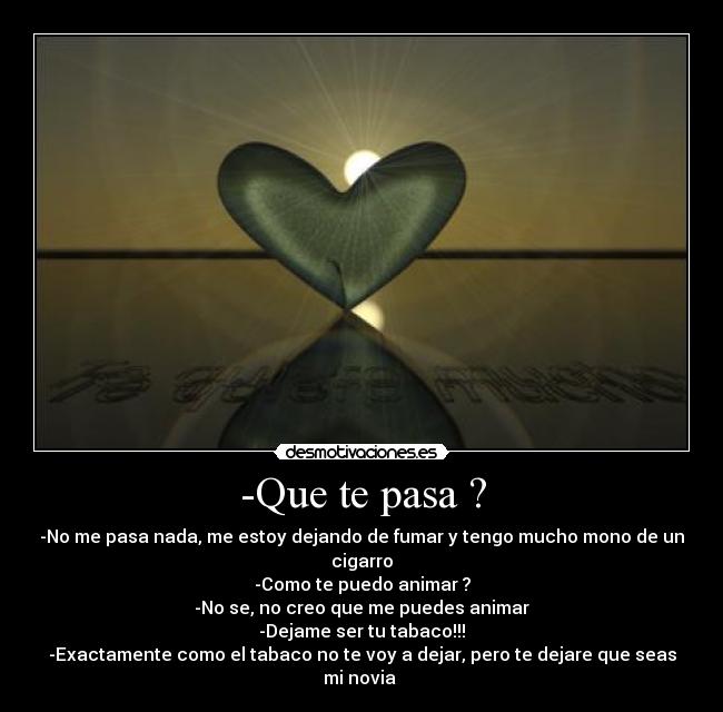 -Que te pasa ? - -No me pasa nada, me estoy dejando de fumar y tengo mucho mono de un cigarro
-Como te puedo animar ?
-No se, no creo que me puedes animar
-Dejame ser tu tabaco!!!
-Exactamente como el tabaco no te voy a dejar, pero te dejare que seas mi novia 