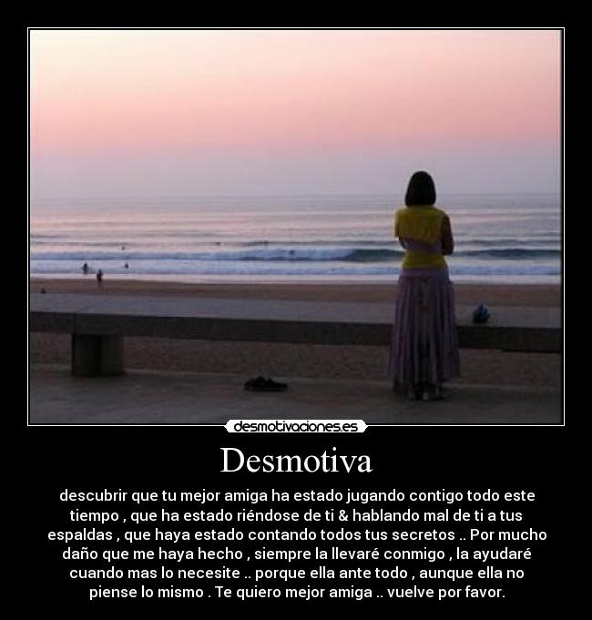 Desmotiva - descubrir que tu mejor amiga ha estado jugando contigo todo este
tiempo , que ha estado riéndose de ti & hablando mal de ti a tus
espaldas , que haya estado contando todos tus secretos .. Por mucho
daño que me haya hecho , siempre la llevaré conmigo , la ayudaré
cuando mas lo necesite .. porque ella ante todo , aunque ella no
piense lo mismo . Te quiero mejor amiga .. vuelve por favor.