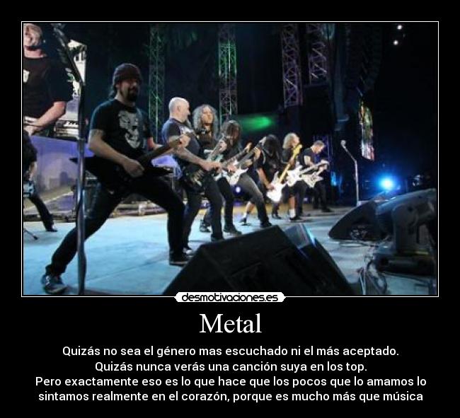 Metal - Quizás no sea el género mas escuchado ni el más aceptado.
Quizás nunca verás una canción suya en los top.
Pero exactamente eso es lo que hace que los pocos que lo amamos lo
sintamos realmente en el corazón, porque es mucho más que música