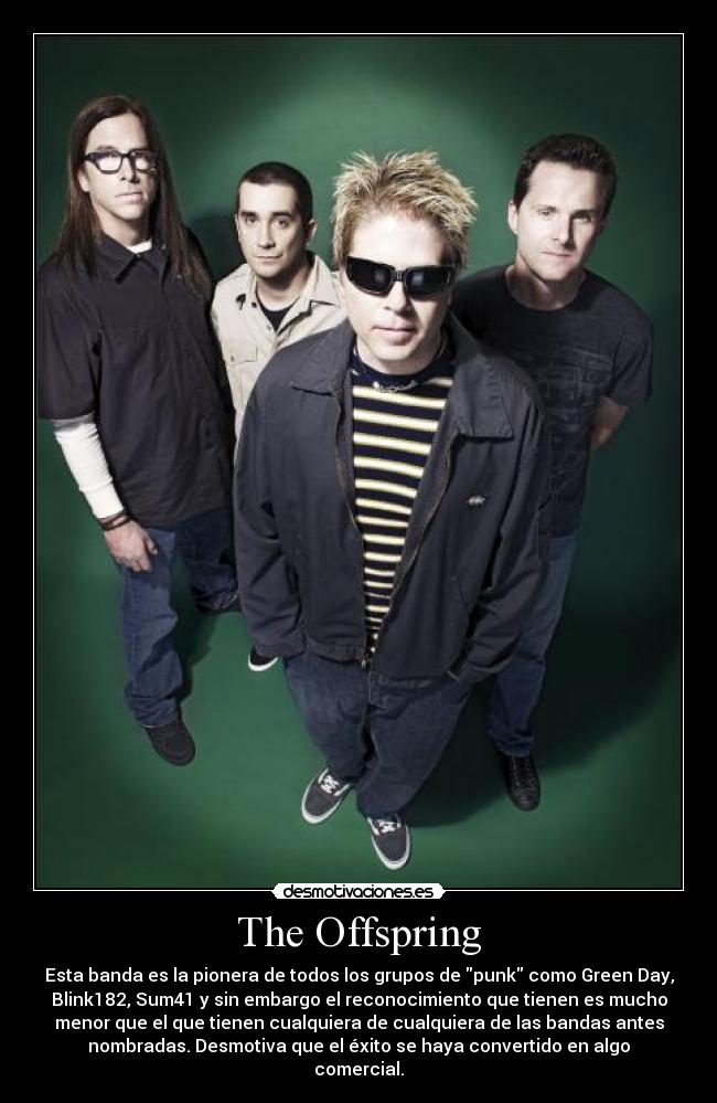 The Offspring - Esta banda es la pionera de todos los grupos de punk como Green Day,
Blink182, Sum41 y sin embargo el reconocimiento que tienen es mucho
menor que el que tienen cualquiera de cualquiera de las bandas antes
nombradas. Desmotiva que el éxito se haya convertido en algo
comercial.