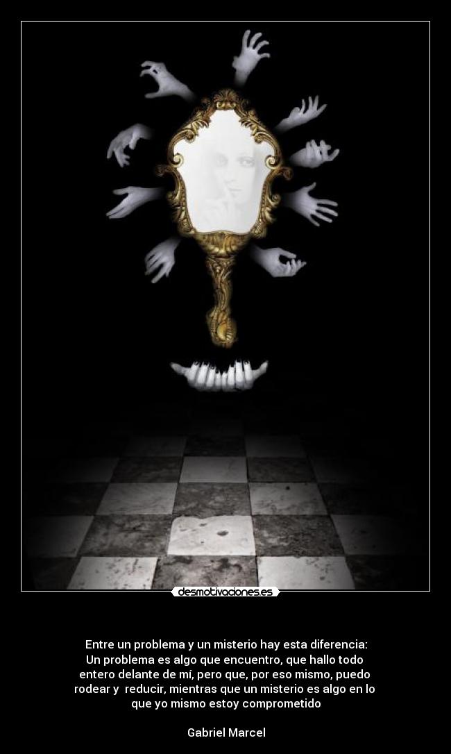   - Entre un problema y un misterio hay esta diferencia:
Un problema es algo que encuentro, que hallo todo 
entero delante de mí, pero que, por eso mismo, puedo 
rodear y  reducir, mientras que un misterio es algo en lo 
que yo mismo estoy comprometido

Gabriel Marcel