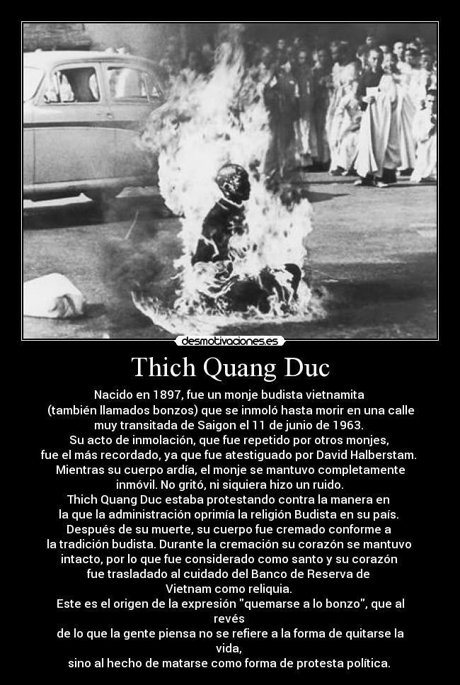 Thich Quang Duc - Nacido en 1897, fue un monje budista vietnamita 
(también llamados bonzos) que se inmoló hasta morir en una calle
muy transitada de Saigon el 11 de junio de 1963. 
Su acto de inmolación, que fue repetido por otros monjes, 
fue el más recordado, ya que fue atestiguado por David Halberstam. 
Mientras su cuerpo ardía, el monje se mantuvo completamente
 inmóvil. No gritó, ni siquiera hizo un ruido. 
Thich Quang Duc estaba protestando contra la manera en 
la que la administración oprimía la religión Budista en su país. 
Después de su muerte, su cuerpo fue cremado conforme a 
la tradición budista. Durante la cremación su corazón se mantuvo 
intacto, por lo que fue considerado como santo y su corazón 
fue trasladado al cuidado del Banco de Reserva de 
Vietnam como reliquia. 
Este es el origen de la expresión quemarse a lo bonzo, que al
revés 
de lo que la gente piensa no se refiere a la forma de quitarse la
vida, 
sino al hecho de matarse como forma de protesta política. 