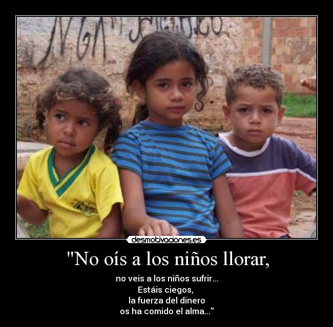 No oís a los niños llorar, - no veis a los niños sufrir...
Estáis ciegos, 
la fuerza del dinero
os ha comido el alma...