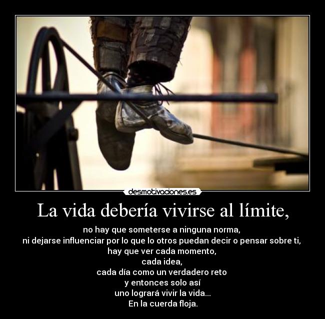 La vida debería vivirse al límite, - no hay que someterse a ninguna norma, 
ni dejarse influenciar por lo que lo otros puedan decir o pensar sobre ti, 
hay que ver cada momento, 
cada idea, 
cada día como un verdadero reto 
y entonces solo así
 uno logrará vivir la vida... 
En la cuerda floja.