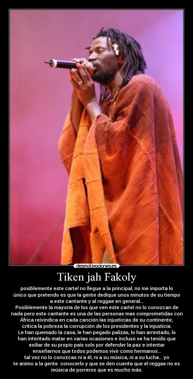 Tiken jah Fakoly - posiblemente este cartel no llegue a la principal, no me importa lo
único que pretendo es que la gente dedique unos minutos de su tiempo
a este cantante y al reggae en general...
Posiblemente la mayoría de los que ven este cartel no lo conozcan de
nada pero este cantante es una de las personas mas comprometidas con
África reivindica en cada canción las injusticias de su continente,
critica la pobreza la corrupción de los presidentes y la injusticia.
Le han quemado la casa, le han pegado palizas, lo han arrestado, lo
han intentado matar en varias ocasiones e incluso se ha tenido que
exiliar de su propio país solo por defender la paz e intentar
enseñarnos que todos podemos vivir como hermanos...
tal vez no lo conozcas ni a él, ni a su música, ni a su lucha... yo
te animo a la gente conocerlo y que se den cuenta que el reggae no es
música de porreros que es mucho más.
