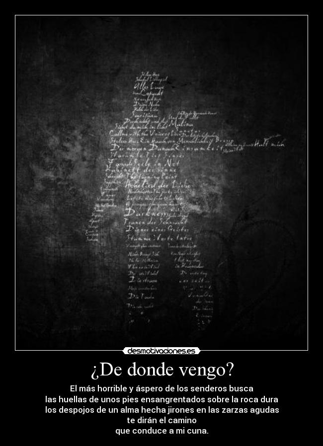 ¿De donde vengo? - El más horrible y áspero de los senderos busca
las huellas de unos pies ensangrentados sobre la roca dura
los despojos de un alma hecha jirones en las zarzas agudas
te dirán el camino
que conduce a mi cuna.