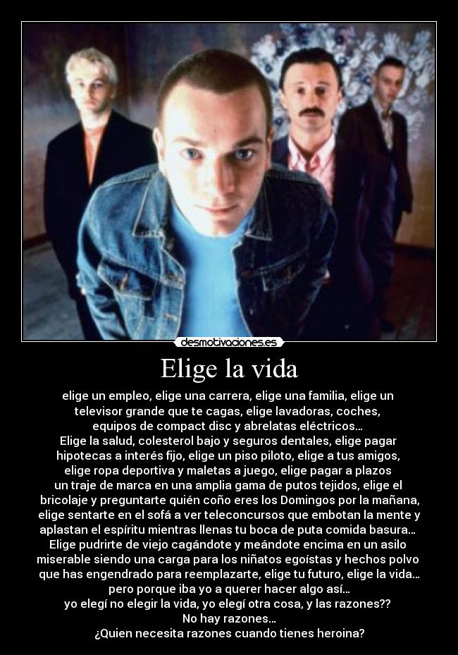 Elige la vida - elige un empleo, elige una carrera, elige una familia, elige un 
televisor grande que te cagas, elige lavadoras, coches, 
equipos de compact disc y abrelatas eléctricos… 
Elige la salud, colesterol bajo y seguros dentales, elige pagar 
hipotecas a interés fijo, elige un piso piloto, elige a tus amigos, 
elige ropa deportiva y maletas a juego, elige pagar a plazos 
un traje de marca en una amplia gama de putos tejidos, elige el 
bricolaje y preguntarte quién coño eres los Domingos por la mañana,
 elige sentarte en el sofá a ver teleconcursos que embotan la mente y 
aplastan el espíritu mientras llenas tu boca de puta comida basura… 
Elige pudrirte de viejo cagándote y meándote encima en un asilo 
miserable siendo una carga para los niñatos egoístas y hechos polvo 
que has engendrado para reemplazarte, elige tu futuro, elige la vida…
pero porque iba yo a querer hacer algo así…
yo elegí no elegir la vida, yo elegí otra cosa, y las razones?? 
No hay razones…
¿Quien necesita razones cuando tienes heroina?