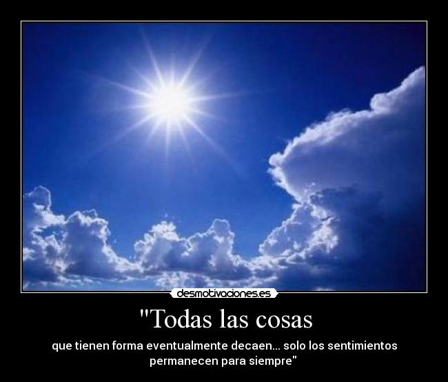 Todas las cosas - que tienen forma eventualmente decaen... solo los sentimientos
permanecen para siempre
