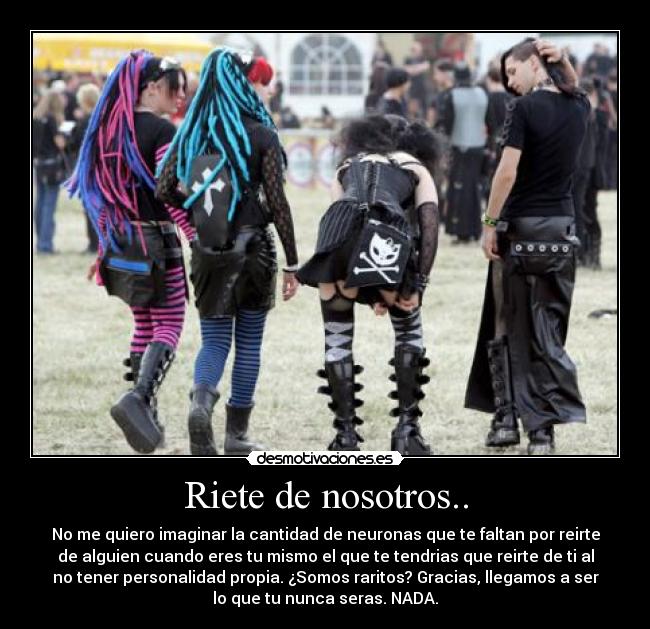 Riete de nosotros.. - No me quiero imaginar la cantidad de neuronas que te faltan por reirte
de alguien cuando eres tu mismo el que te tendrias que reirte de ti al
no tener personalidad propia. ¿Somos raritos? Gracias, llegamos a ser
lo que tu nunca seras. NADA.