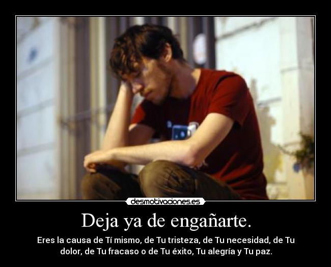 Deja ya de engañarte. - Eres la causa de Tí mismo, de Tu tristeza, de Tu necesidad, de Tu
dolor, de Tu fracaso o de Tu éxito, Tu alegría y Tu paz.