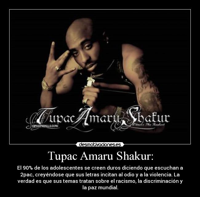 Tupac Amaru Shakur: - El 90% de los adolescentes se creen duros diciendo que escuchan a
2pac, creyéndose que sus letras incitan al odio y a la violencia. La
verdad es que sus temas tratan sobre el racismo, la discriminación y
la paz mundial.
