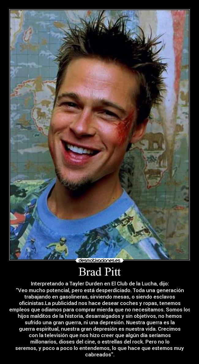 Brad Pitt - Interpretando a Tayler Durden en El Club de la Lucha, dijo:
Veo mucho potencial, pero está desperdiciado. Toda una generación
trabajando en gasolineras, sirviendo mesas, o siendo esclavos
oficinistas.La publicidad nos hace desear coches y ropas, tenemos
empleos que odiamos para comprar mierda que no necesitamos. Somos los
hijos malditos de la historia, desarraigados y sin objetivos, no hemos
sufrido una gran guerra, ni una depresión. Nuestra guerra es la
guerra espiritual, nuestra gran depresión es nuestra vida. Crecimos
con la televisión que nos hizo creer que algún día seríamos
millonarios, dioses del cine, o estrellas del rock. Pero no lo
seremos, y poco a poco lo entendemos, lo que hace que estemos muy
cabreados.
