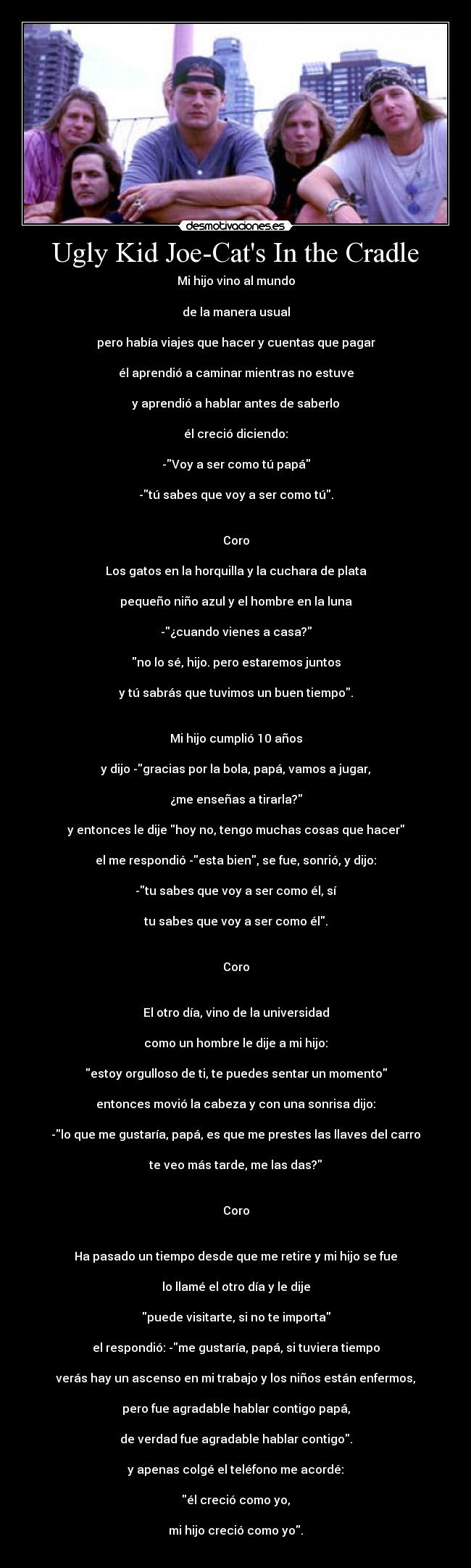 Ugly Kid Joe-Cats In the Cradle - Mi hijo vino al mundo

de la manera usual

pero había viajes que hacer y cuentas que pagar

él aprendió a caminar mientras no estuve

y aprendió a hablar antes de saberlo

él creció diciendo:

-Voy a ser como tú papá

-tú sabes que voy a ser como tú.


Coro

Los gatos en la horquilla y la cuchara de plata

pequeño niño azul y el hombre en la luna

-¿cuando vienes a casa?

no lo sé, hijo. pero estaremos juntos

y tú sabrás que tuvimos un buen tiempo.


Mi hijo cumplió 10 años

y dijo -gracias por la bola, papá, vamos a jugar,

¿me enseñas a tirarla?

y entonces le dije hoy no, tengo muchas cosas que hacer

el me respondió -esta bien, se fue, sonrió, y dijo:

-tu sabes que voy a ser como él, sí

tu sabes que voy a ser como él.


Coro


El otro día, vino de la universidad

como un hombre le dije a mi hijo:

estoy orgulloso de ti, te puedes sentar un momento

entonces movió la cabeza y con una sonrisa dijo:

-lo que me gustaría, papá, es que me prestes las llaves del carro

te veo más tarde, me las das?


Coro


Ha pasado un tiempo desde que me retire y mi hijo se fue

lo llamé el otro día y le dije

puede visitarte, si no te importa

el respondió: -me gustaría, papá, si tuviera tiempo

verás hay un ascenso en mi trabajo y los niños están enfermos,

pero fue agradable hablar contigo papá,

de verdad fue agradable hablar contigo.

y apenas colgé el teléfono me acordé:

él creció como yo,

mi hijo creció como yo.

