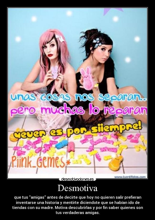 Desmotiva - que tus amigas antes de decirte que hoy no quieren salir prefieran
inventarse una historia y mentirte diciendote que se habían ido de
tiendas con su madre. Motiva descubrirlas y por fin saber quienes son
tus verdaderas amigas.