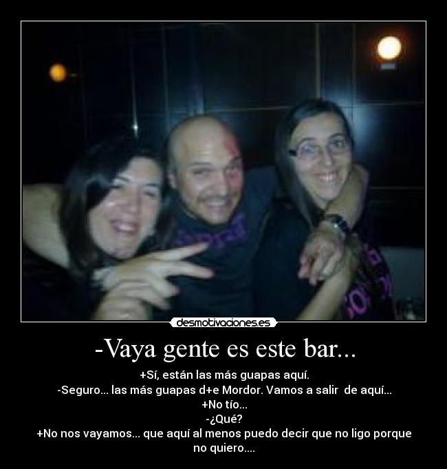 -Vaya gente es este bar... - +Sí, están las más guapas aquí.
-Seguro... las más guapas d+e Mordor. Vamos a salir  de aquí...
+No tío...
-¿Qué?
+No nos vayamos... que aquí al menos puedo decir que no ligo porque no quiero....