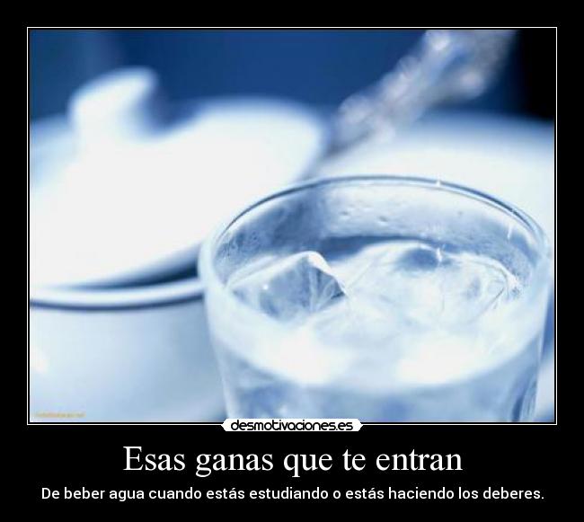 Esas ganas que te entran - De beber agua cuando estás estudiando o estás haciendo los deberes.