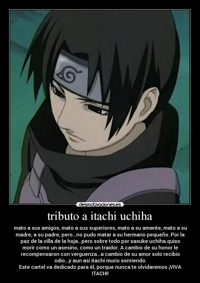 tributo a itachi uchiha - mato a sus amigos, mato a sus superiores, mato a su amante, mato a su
madre, a su padre, pero...no pudo matar a su hermano pequeño. Por la
paz de la villa de la hoja...pero sobre todo por sasuke uchiha quiso
morir como un asesino, como un traidor. A cambio de su honor le
recompensaron con verguenza...a cambio de su amor solo recibio
odio...y aun asi itachi murio sonriendo.
Este cartel va dedicado para él, porque nunca te olvidaremos ¡VIVA
ITACHI!