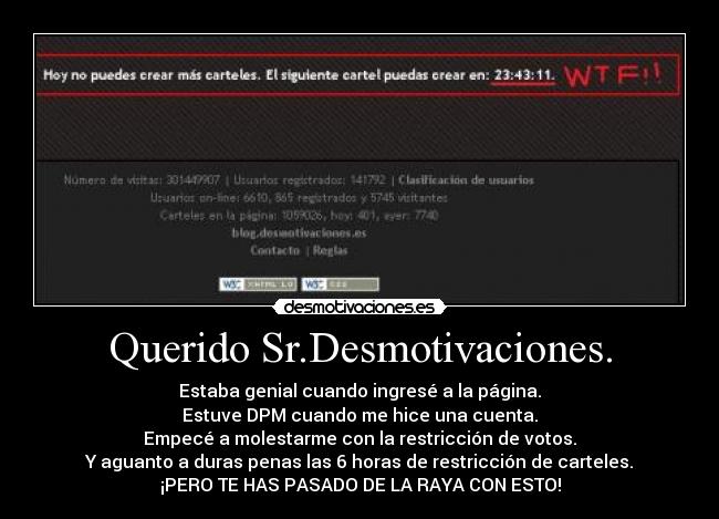 Querido Sr.Desmotivaciones. - Estaba genial cuando ingresé a la página.
Estuve DPM cuando me hice una cuenta.
Empecé a molestarme con la restricción de votos.
Y aguanto a duras penas las 6 horas de restricción de carteles.
¡PERO TE HAS PASADO DE LA RAYA CON ESTO!