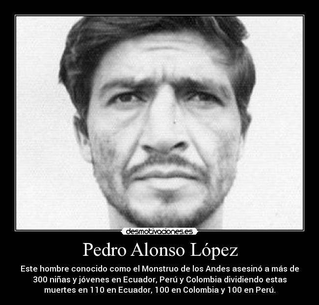 Pedro Alonso López - Este hombre conocido como el Monstruo de los Andes asesinó a más de
300 niñas y jóvenes en Ecuador, Perú y Colombia dividiendo estas
muertes en 110 en Ecuador, 100 en Colombia y 100 en Perú.