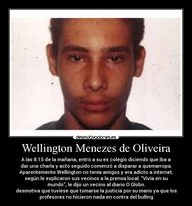 Wellington Menezes de Oliveira - A las 8.15 de la mañana, entró a su ex colegio diciendo que iba a
dar una charla y acto seguido comenzó a disparar a quemarropa.
Aparentemente Wellington no tenía amigos y era adicto a internet,
según le explicaron sus vecinos a la prensa local. Vivía en su
mundo, le dijo un vecino al diario O Globo.
desmotiva que tuviese que tomarse la justicia por su mano ya que los
profesores no hicieron nada en contra del bulling