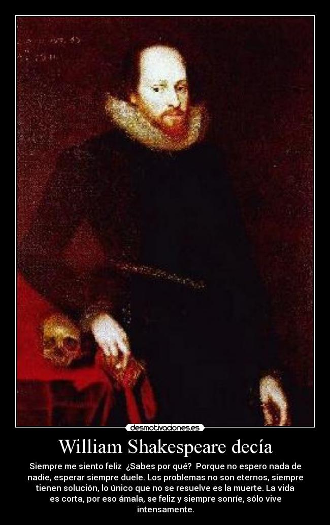 William Shakespeare decía - Siempre me siento feliz  ¿Sabes por qué?  Porque no espero nada de
nadie, esperar siempre duele. Los problemas no son eternos, siempre
tienen solución, lo único que no se resuelve es la muerte. La vida
es corta, por eso ámala, se feliz y siempre sonríe, sólo vive
intensamente.