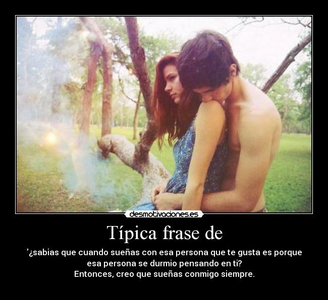 Típica frase de - ¿sabias que cuando sueñas con esa persona que te gusta es porque
esa persona se durmio pensando en ti?
Entonces, creo que sueñas conmigo siempre.