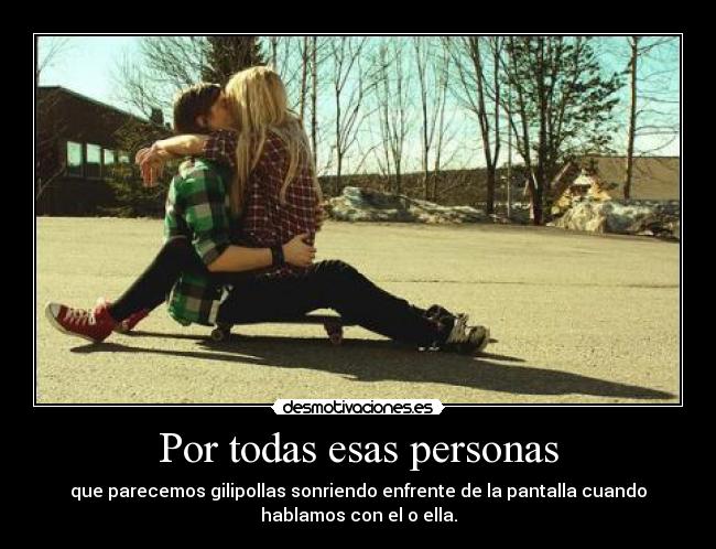 Por todas esas personas - que parecemos gilipollas sonriendo enfrente de la pantalla cuando
hablamos con el o ella.