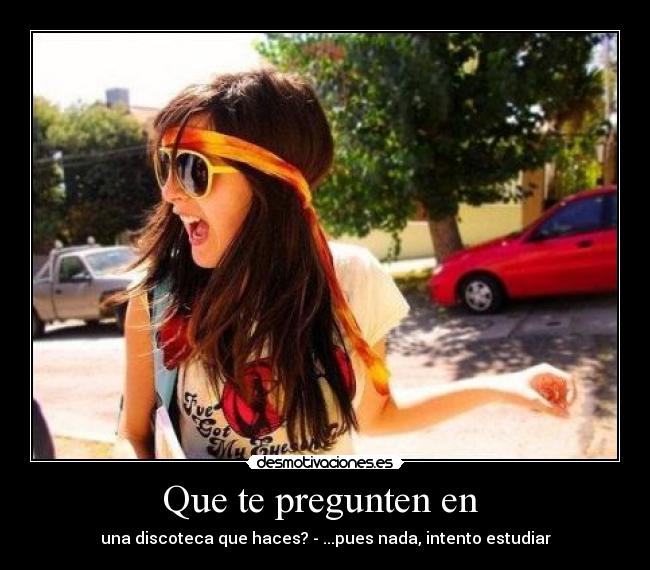 Que te pregunten en - una discoteca que haces? - ...pues nada, intento estudiar