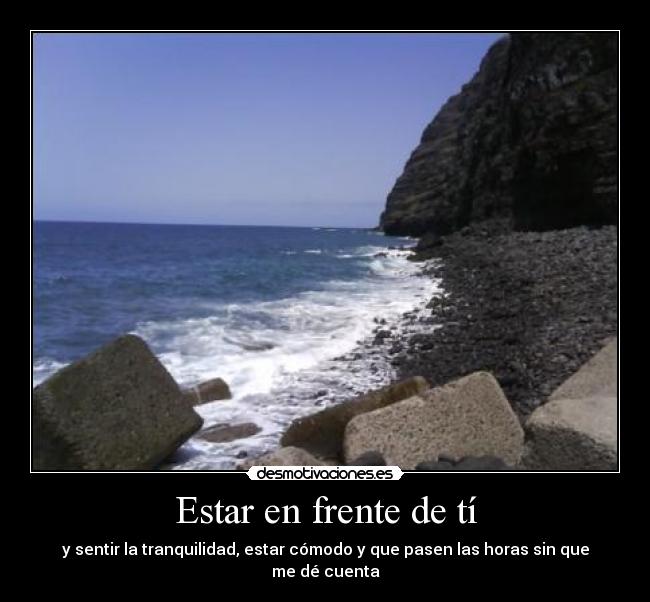 Estar en frente de tí - y sentir la tranquilidad, estar cómodo y que pasen las horas sin que me dé cuenta