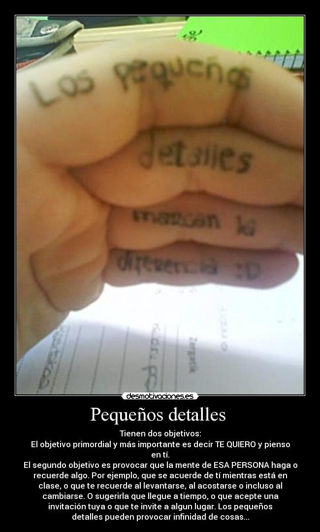 Pequeños detalles  - Tienen dos objetivos:
El objetivo primordial y más importante es decir TE QUIERO y pienso
en tí.
El segundo objetivo es provocar que la mente de ESA PERSONA haga o
recuerde algo. Por ejemplo, que se acuerde de tí mientras está en
clase, o que te recuerde al levantarse, al acostarse o incluso al
cambiarse. O sugerirla que llegue a tiempo, o que acepte una
invitación tuya o que te invite a algun lugar. Los pequeños
detalles pueden provocar infinidad de cosas...