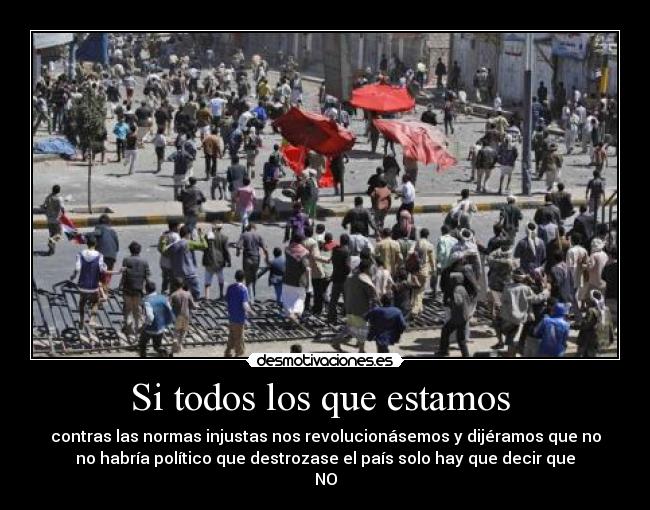 Si todos los que estamos - contras las normas injustas nos revolucionásemos y dijéramos que no
no habría político que destrozase el país solo hay que decir que
NO