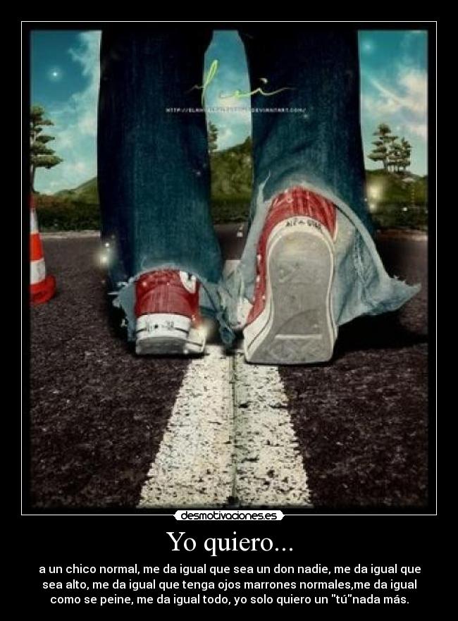 Yo quiero... - a un chico normal, me da igual que sea un don nadie, me da igual que
sea alto, me da igual que tenga ojos marrones normales,me da igual
como se peine, me da igual todo, yo solo quiero un túnada más.