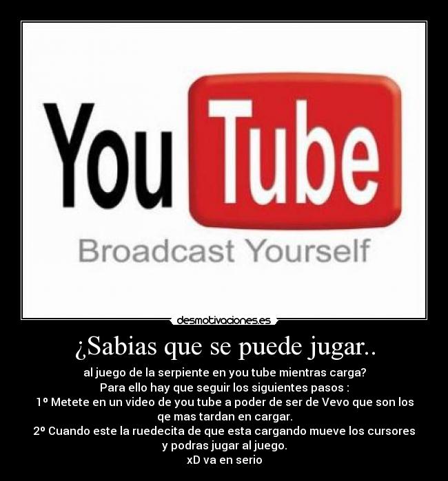 ¿Sabias que se puede jugar.. - al juego de la serpiente en you tube mientras carga?
Para ello hay que seguir los siguientes pasos :
1º Metete en un video de you tube a poder de ser de Vevo que son los
qe mas tardan en cargar.
2º Cuando este la ruedecita de que esta cargando mueve los cursores
y podras jugar al juego.
xD va en serio